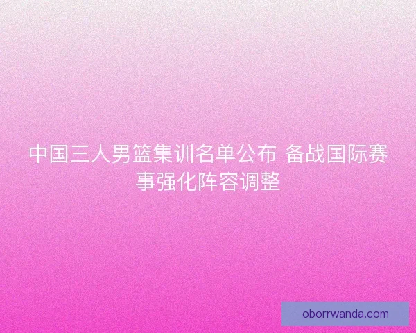 中国三人男篮集训名单公布 备战国际赛事强化阵容调整
