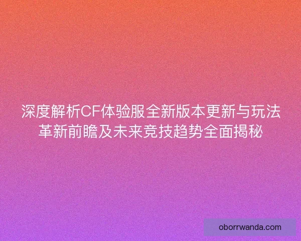 深度解析CF体验服全新版本更新与玩法革新前瞻及未来竞技趋势全面揭秘